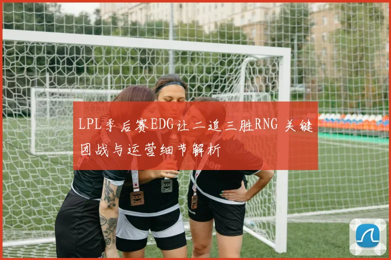 LPL季后赛EDG让二追三胜RNG 关键团战与运营细节解析