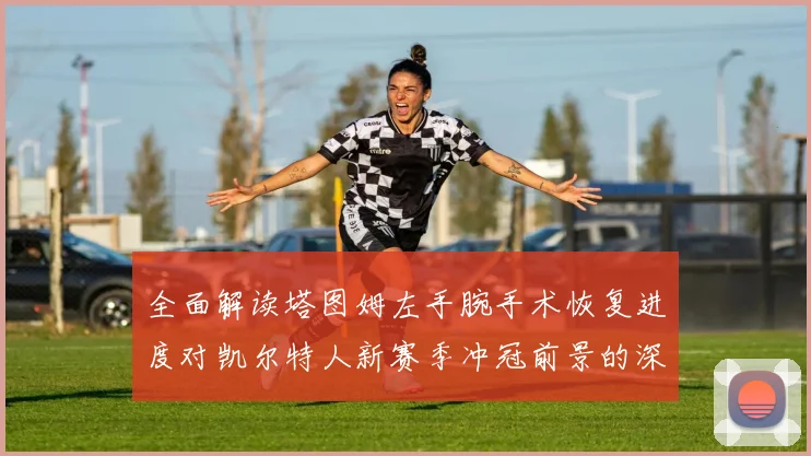 全面解读塔图姆左手腕手术恢复进度对凯尔特人新赛季冲冠前景的深远影响