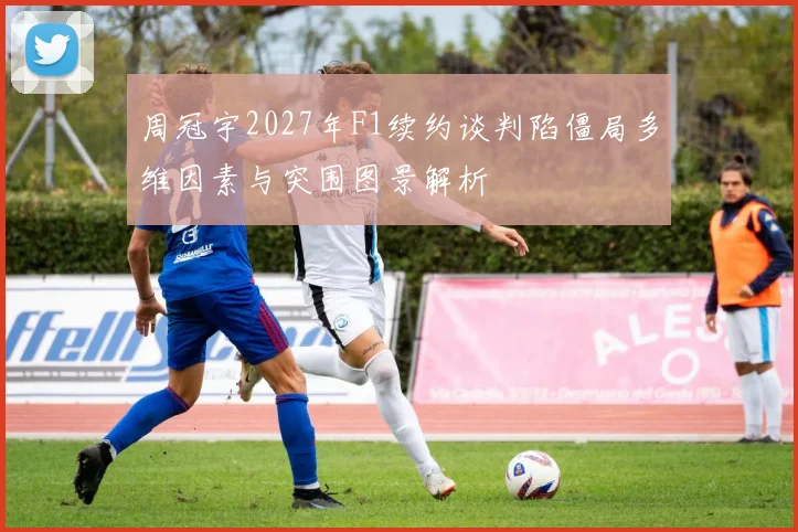 周冠宇2027年F1续约谈判陷僵局多维因素与突围图景解析