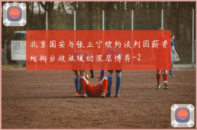 北京国安与张玉宁续约谈判因薪资结构分歧放缓的深层博弈