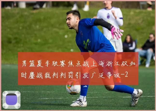 男篮夏季联赛焦点战上海浙江双加时鏖战裁判判罚引发广泛争议