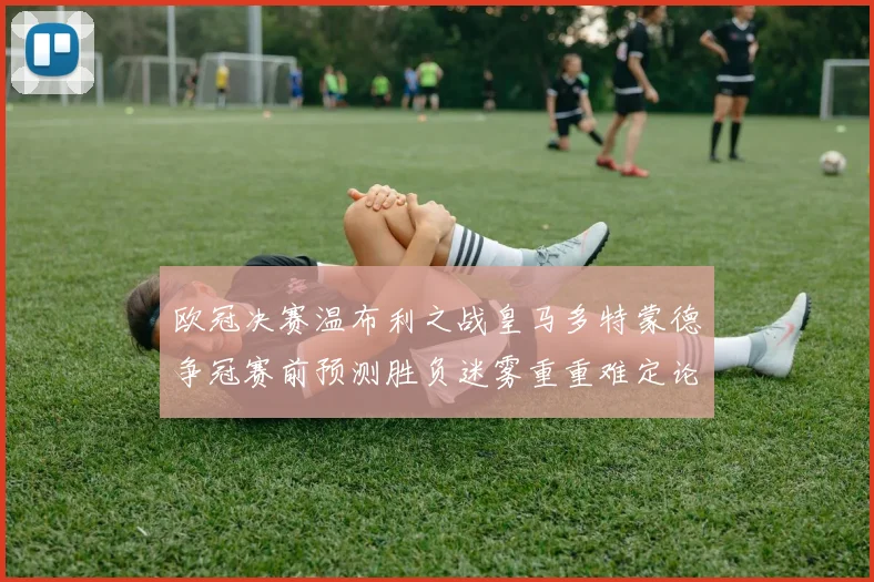 欧冠决赛温布利之战皇马多特蒙德争冠赛前预测胜负迷雾重重难定论