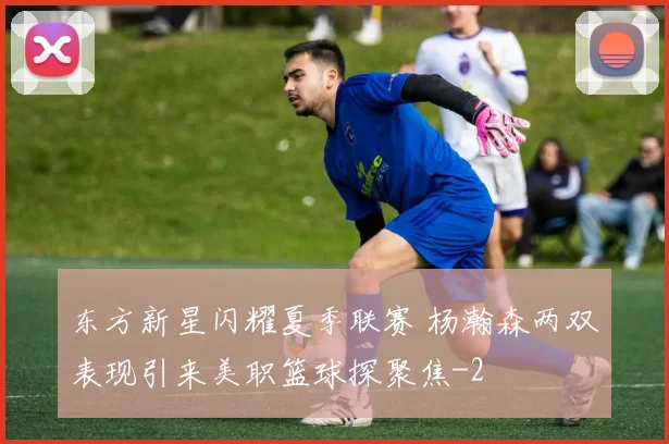 东方新星闪耀夏季联赛 杨瀚森两双表现引来美职篮球探聚焦