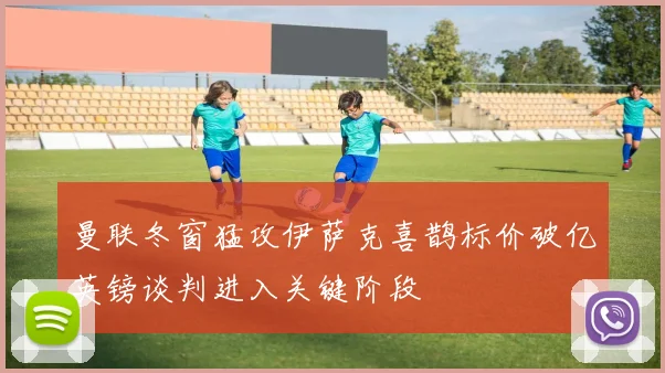 曼联冬窗猛攻伊萨克喜鹊标价破亿英镑谈判进入关键阶段