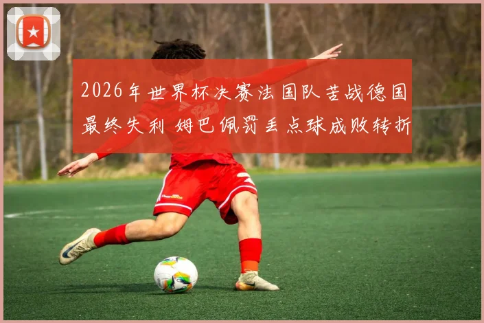 2026年世界杯决赛法国队苦战德国最终失利 姆巴佩罚丢点球成败转折 战术全面复盘解读