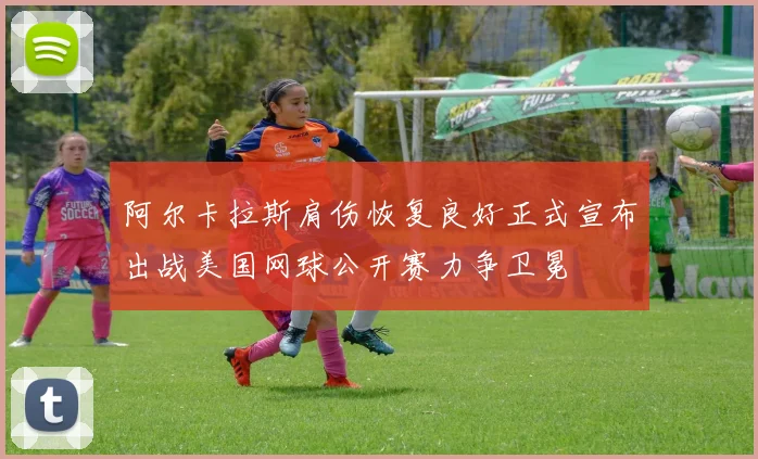 阿尔卡拉斯肩伤恢复良好正式宣布出战美国网球公开赛力争卫冕
