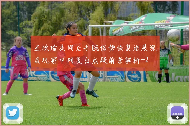 王欣瑜美网后手腕伤势恢复进展深度观察中网复出成疑前景解析