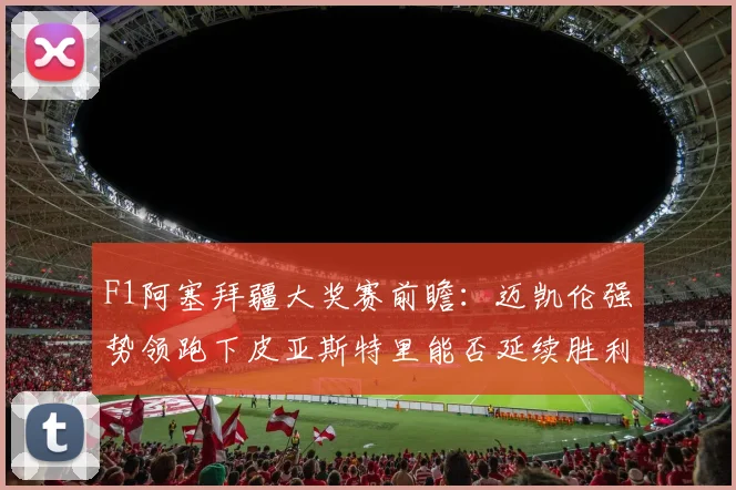F1阿塞拜疆大奖赛前瞻:迈凯伦强势领跑下皮亚斯特里能否延续胜利势头