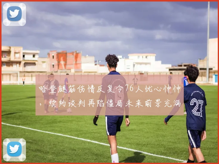 哈登腿筋伤情反复令76人忧心忡忡，续约谈判再陷僵局未来前景充满未知