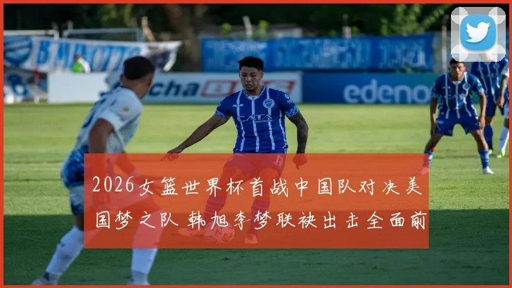 2026女篮世界杯首战中国队对决美国梦之队 韩旭李梦联袂出击全面前瞻