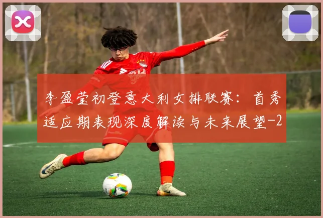 李盈莹初登意大利女排联赛：首秀适应期表现深度解读与未来展望