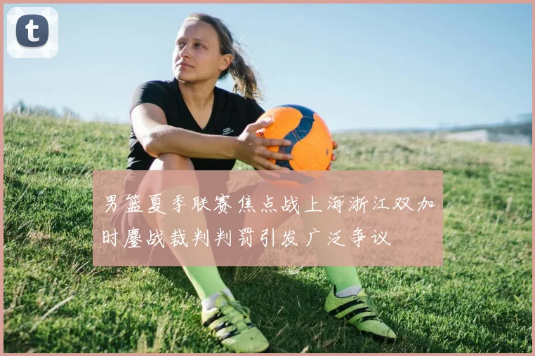 男篮夏季联赛焦点战上海浙江双加时鏖战裁判判罚引发广泛争议