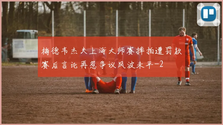 梅德韦杰夫上海大师赛摔拍遭罚款赛后言论再惹争议风波未平