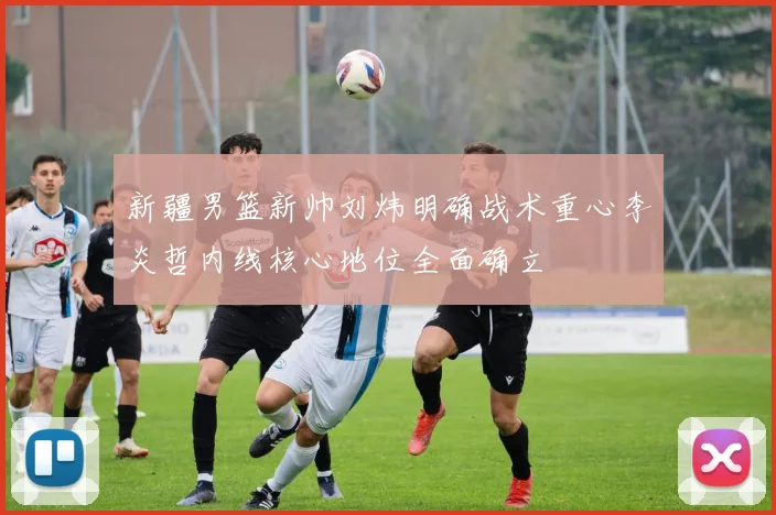 新疆男篮新帅刘炜明确战术重心李炎哲内线核心地位全面确立