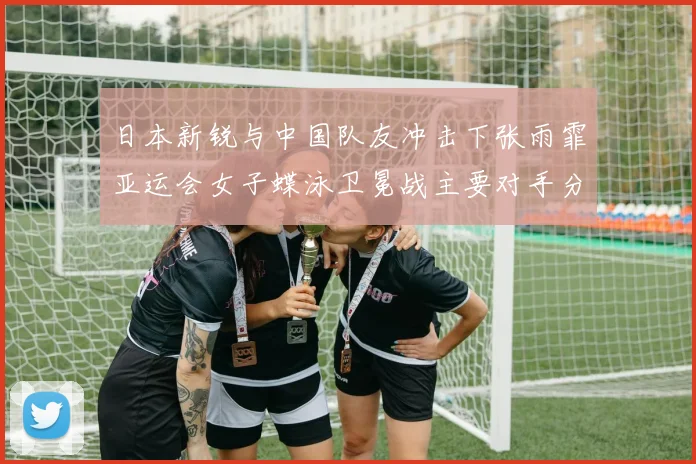 日本新锐与中国队友冲击下张雨霏亚运会女子蝶泳卫冕战主要对手分析