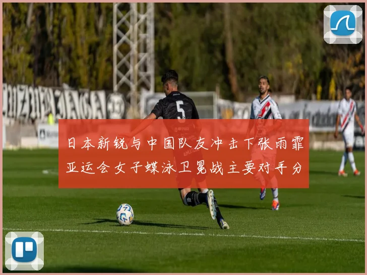 日本新锐与中国队友冲击下张雨霏亚运会女子蝶泳卫冕战主要对手分析