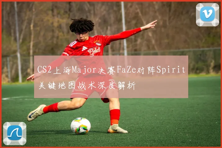 CS2上海Major决赛FaZe对阵Spirit关键地图战术深度解析
