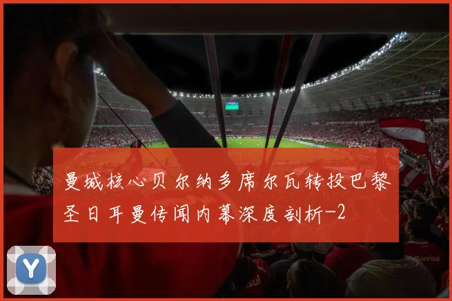 曼城核心贝尔纳多席尔瓦转投巴黎圣日耳曼传闻内幕深度剖析