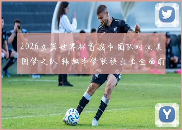 2026女篮世界杯首战中国队对决美国梦之队 韩旭李梦联袂出击全面前瞻