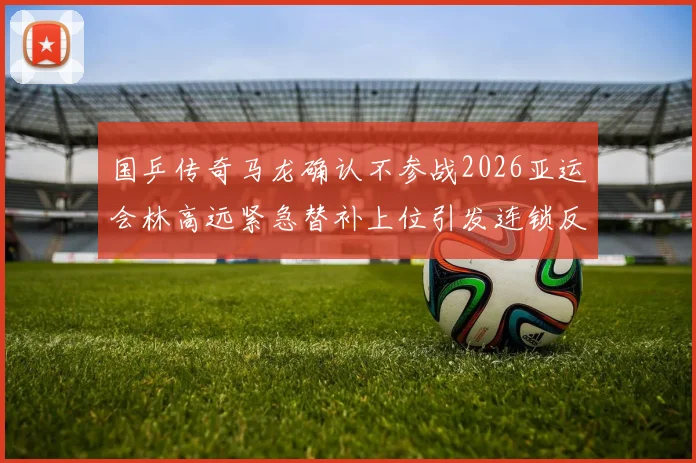 国乒传奇马龙确认不参战2026亚运会林高远紧急替补上位引发连锁反应及深远影响