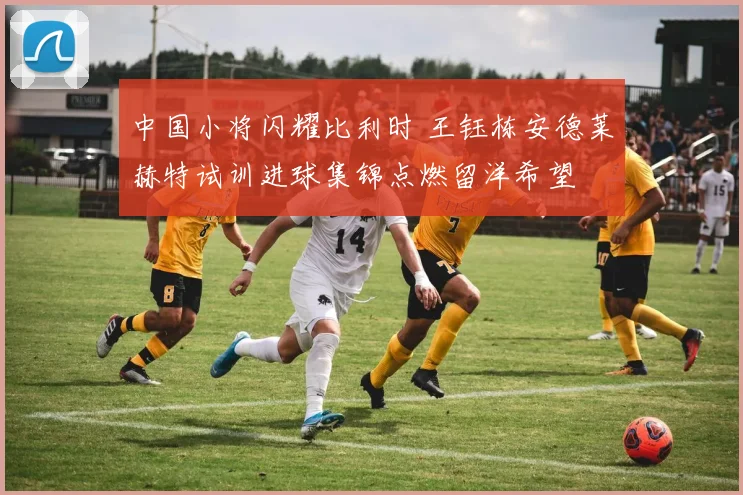 中国小将闪耀比利时 王钰栋安德莱赫特试训进球集锦点燃留洋希望