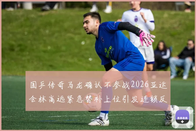 国乒传奇马龙确认不参战2026亚运会林高远紧急替补上位引发连锁反应及深远影响