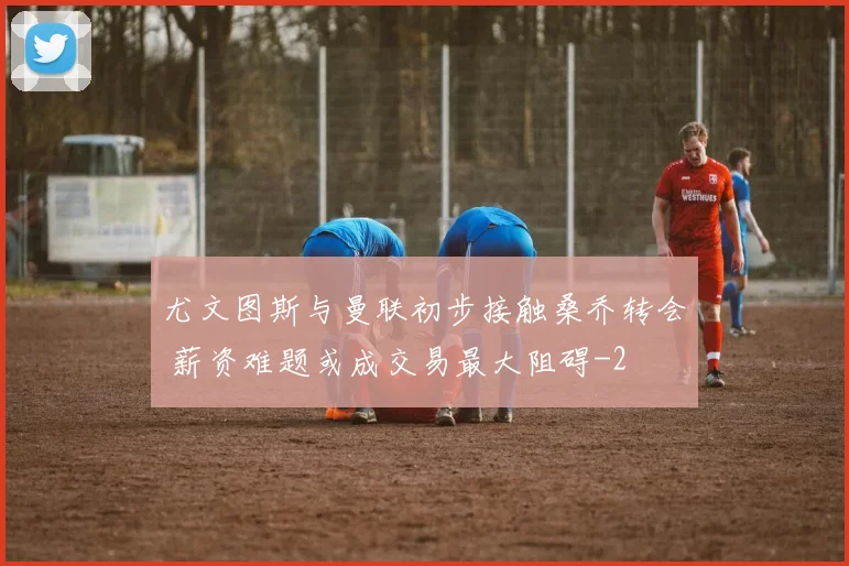 尤文图斯与曼联初步接触桑乔转会 薪资难题或成交易最大阻碍