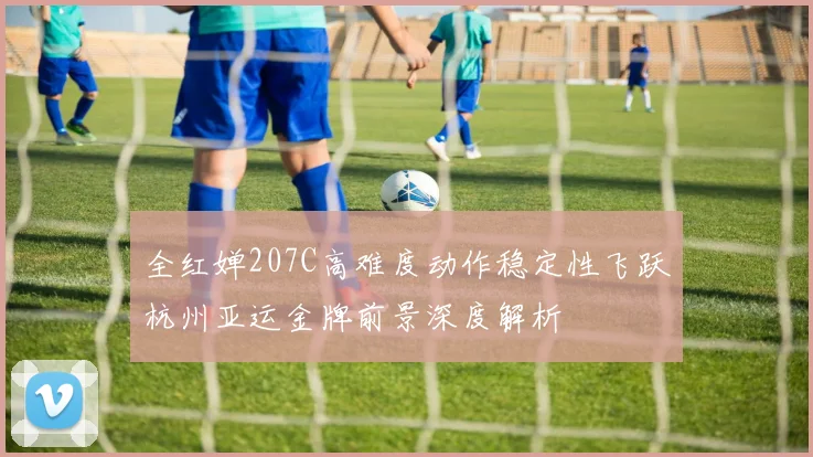 全红婵207C高难度动作稳定性飞跃杭州亚运金牌前景深度解析