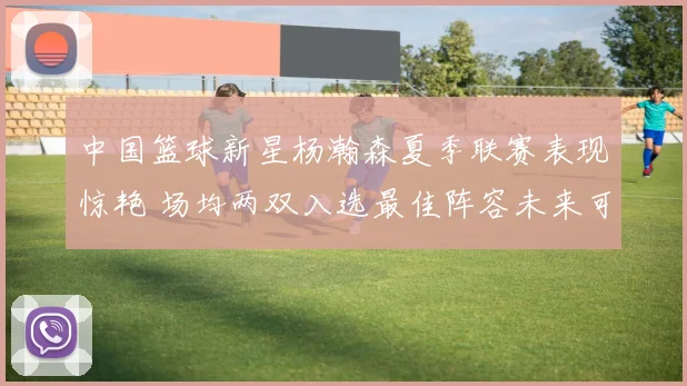 中国篮球新星杨瀚森夏季联赛表现惊艳 场均两双入选最佳阵容未来可期