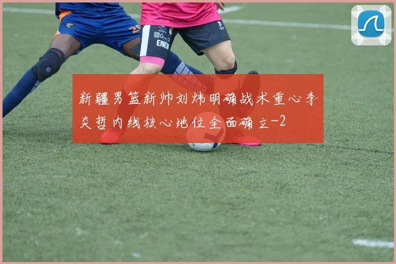 新疆男篮新帅刘炜明确战术重心李炎哲内线核心地位全面确立