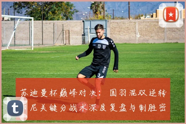 苏迪曼杯巅峰对决：国羽混双逆转印尼关键分战术深度复盘与制胜密码解析