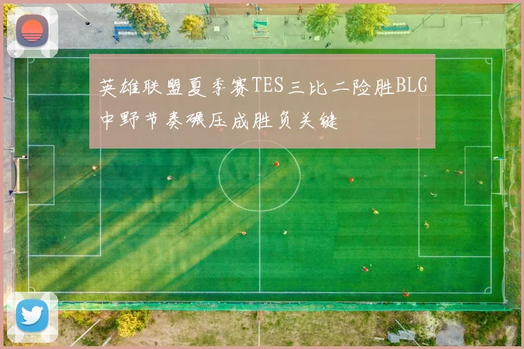 英雄联盟夏季赛TES三比二险胜BLG中野节奏碾压成胜负关键