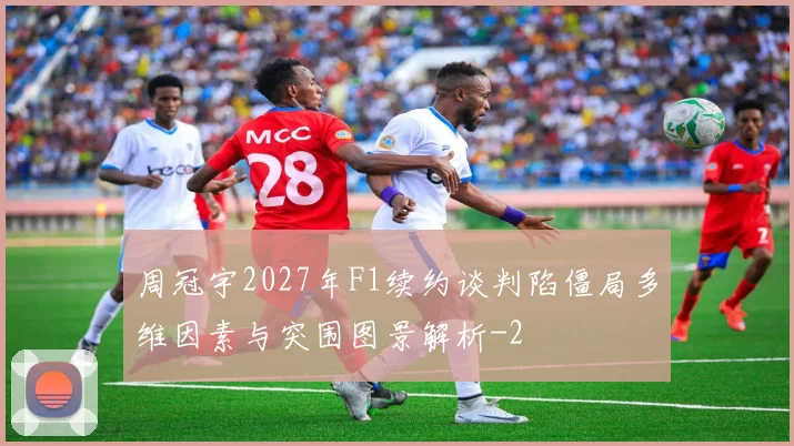 周冠宇2027年F1续约谈判陷僵局多维因素与突围图景解析