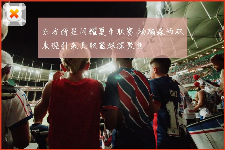 东方新星闪耀夏季联赛 杨瀚森两双表现引来美职篮球探聚焦