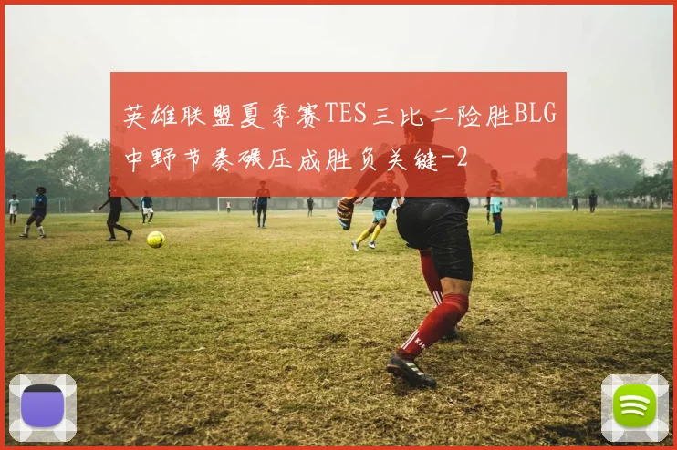 英雄联盟夏季赛TES三比二险胜BLG中野节奏碾压成胜负关键