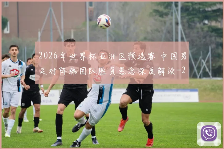 2026年世界杯亚洲区预选赛 中国男足对阵韩国队胜负悬念深度解读