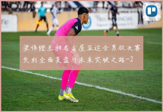 梁伟铿王昶名古屋亚运会男双决赛失利全面复盘与未来突破之路