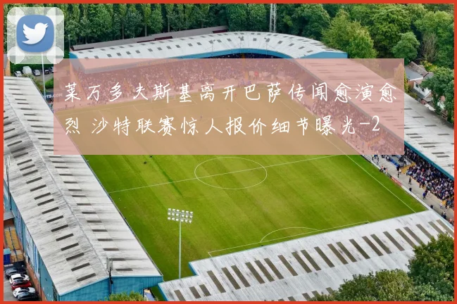 莱万多夫斯基离开巴萨传闻愈演愈烈 沙特联赛惊人报价细节曝光