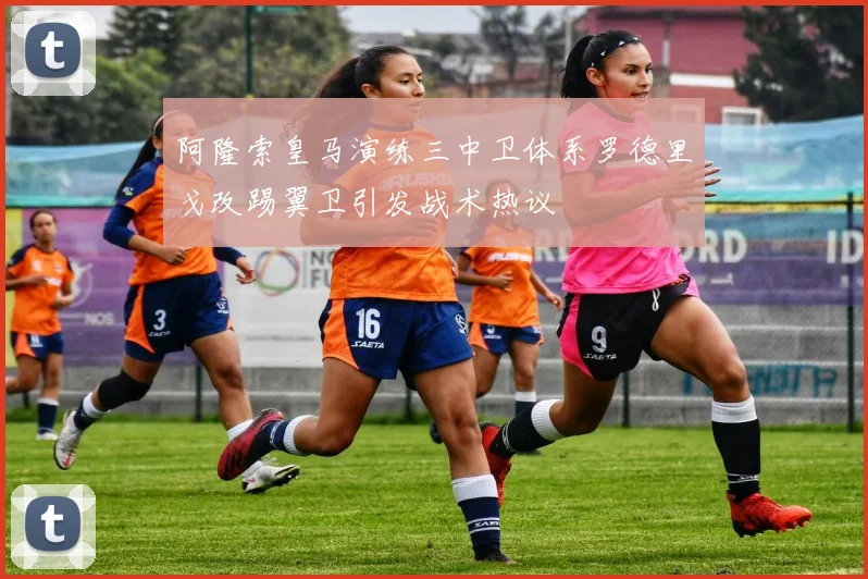 阿隆索皇马演练三中卫体系罗德里戈改踢翼卫引发战术热议