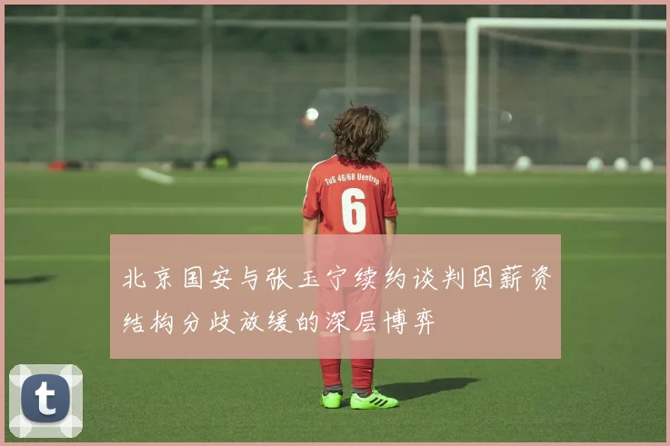 北京国安与张玉宁续约谈判因薪资结构分歧放缓的深层博弈
