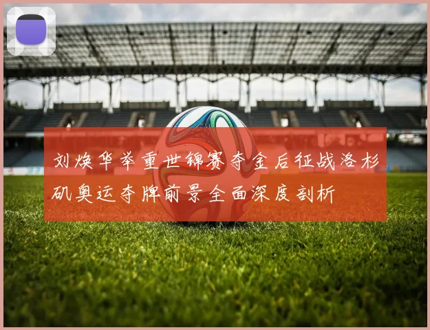 刘焕华举重世锦赛夺金后征战洛杉矶奥运夺牌前景全面深度剖析