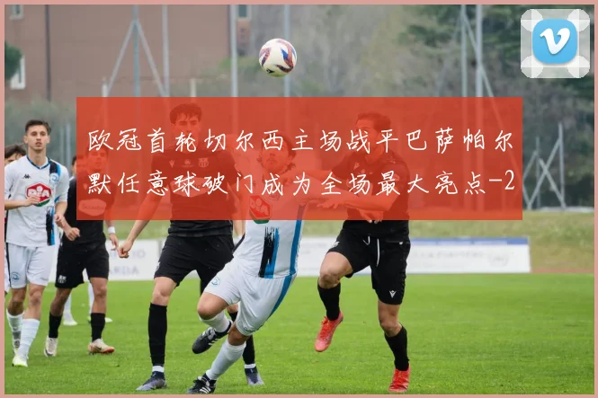 欧冠首轮切尔西主场战平巴萨帕尔默任意球破门成为全场最大亮点