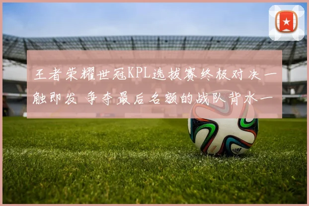 王者荣耀世冠KPL选拔赛终极对决一触即发 争夺最后名额的战队背水一战悬念拉满
