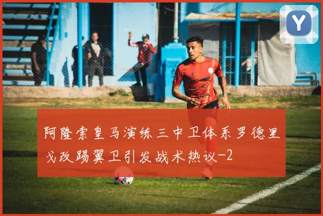 阿隆索皇马演练三中卫体系罗德里戈改踢翼卫引发战术热议