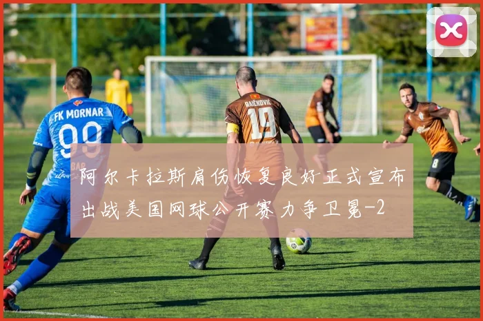 阿尔卡拉斯肩伤恢复良好正式宣布出战美国网球公开赛力争卫冕