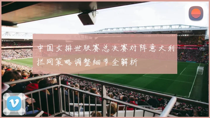 中国女排世联赛总决赛对阵意大利拦网策略调整细节全解析